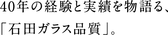40年の経験と実績を物語る、「石田ガラス品質」。